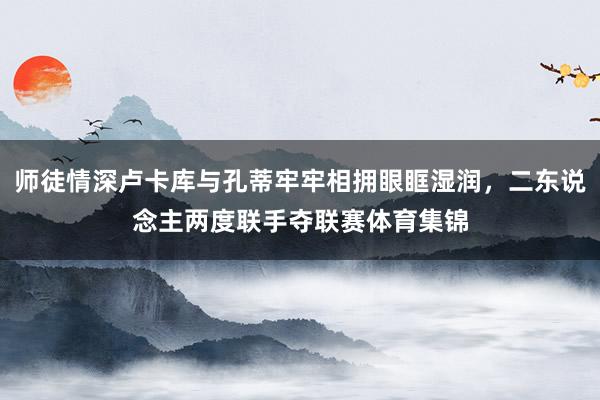 师徒情深卢卡库与孔蒂牢牢相拥眼眶湿润，二东说念主两度联手夺联赛体育集锦