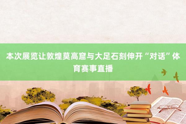 本次展览让敦煌莫高窟与大足石刻伸开“对话”体育赛事直播