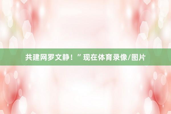 共建网罗文静！”现在体育录像/图片