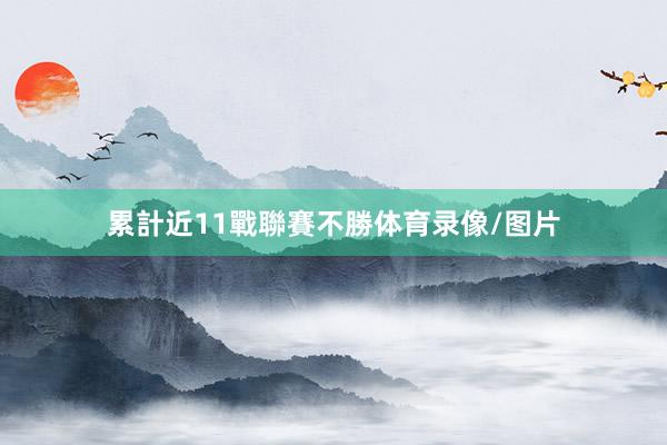 累計近11戰聯賽不勝体育录像/图片