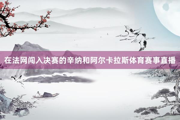 在法网闯入决赛的辛纳和阿尔卡拉斯体育赛事直播