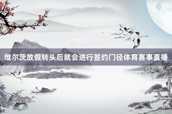 维尔茨放假转头后就会进行签约门径体育赛事直播
