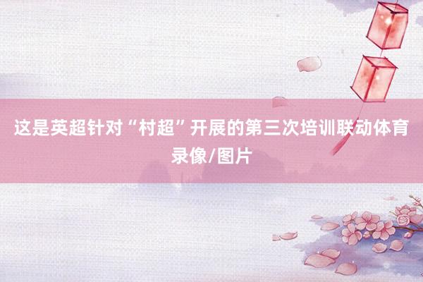 这是英超针对“村超”开展的第三次培训联动体育录像/图片