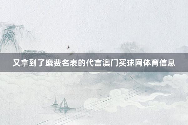又拿到了糜费名表的代言澳门买球网体育信息