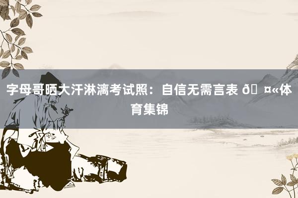 字母哥晒大汗淋漓考试照：自信无需言表 🤫体育集锦