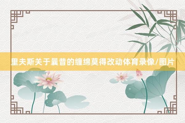 里夫斯关于曩昔的缠绵莫得改动体育录像/图片