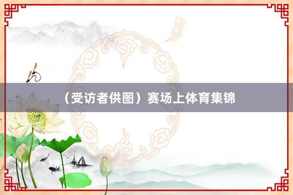 （受访者供图）赛场上体育集锦