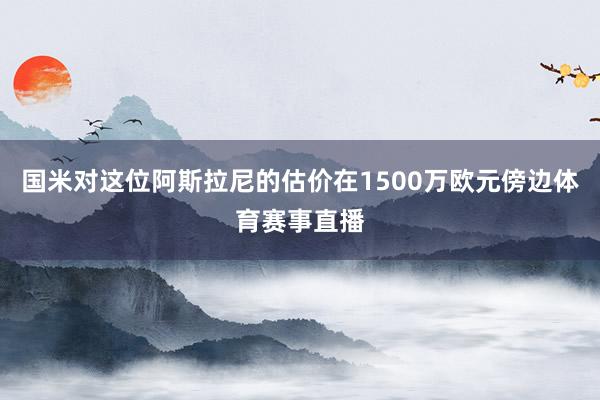 国米对这位阿斯拉尼的估价在1500万欧元傍边体育赛事直播