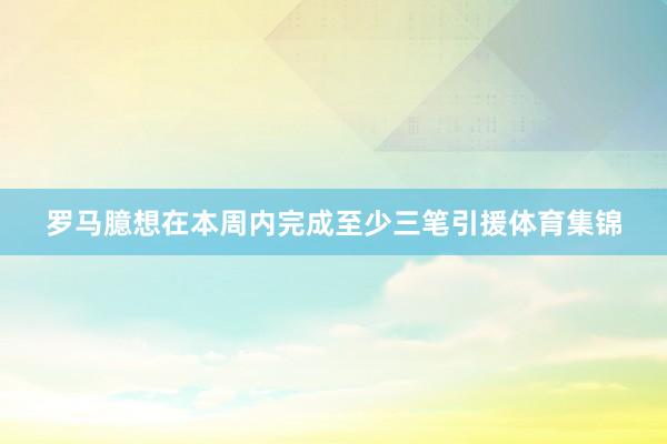 罗马臆想在本周内完成至少三笔引援体育集锦
