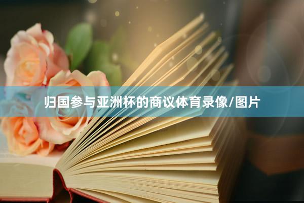 归国参与亚洲杯的商议体育录像/图片