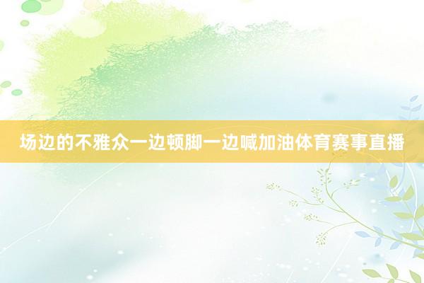 场边的不雅众一边顿脚一边喊加油体育赛事直播