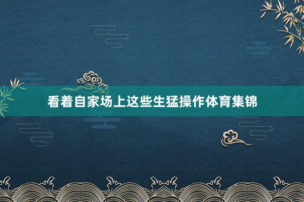 看着自家场上这些生猛操作体育集锦