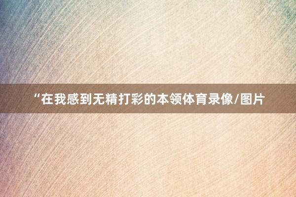 “在我感到无精打彩的本领体育录像/图片