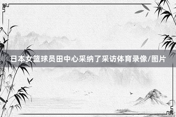 日本女篮球员田中心采纳了采访体育录像/图片