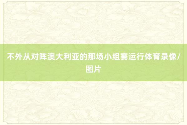 不外从对阵澳大利亚的那场小组赛运行体育录像/图片