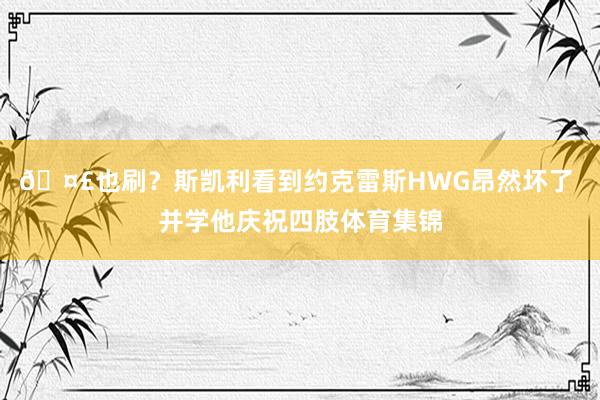 🤣也刷？斯凯利看到约克雷斯HWG昂然坏了 并学他庆祝四肢体育集锦