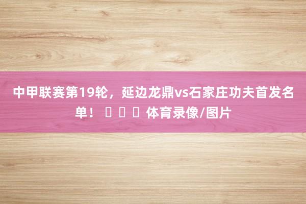 中甲联赛第19轮，延边龙鼎vs石家庄功夫首发名单！ ​​​体育录像/图片