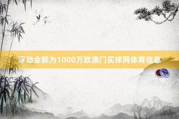 浮动金额为1000万欧澳门买球网体育信息