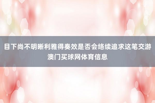 目下尚不明晰利雅得奏效是否会络续追求这笔交游澳门买球网体育信息
