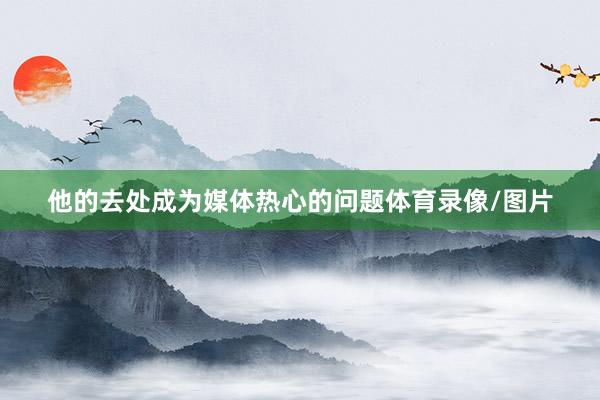 他的去处成为媒体热心的问题体育录像/图片
