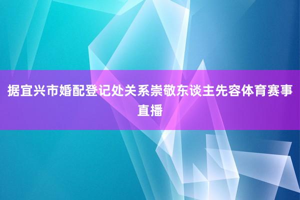 据宜兴市婚配登记处关系崇敬东谈主先容体育赛事直播