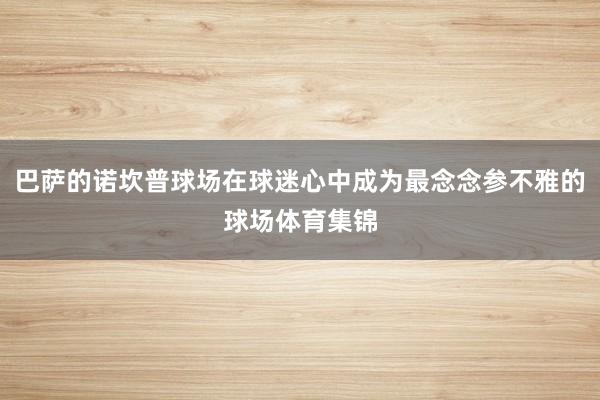 巴萨的诺坎普球场在球迷心中成为最念念参不雅的球场体育集锦