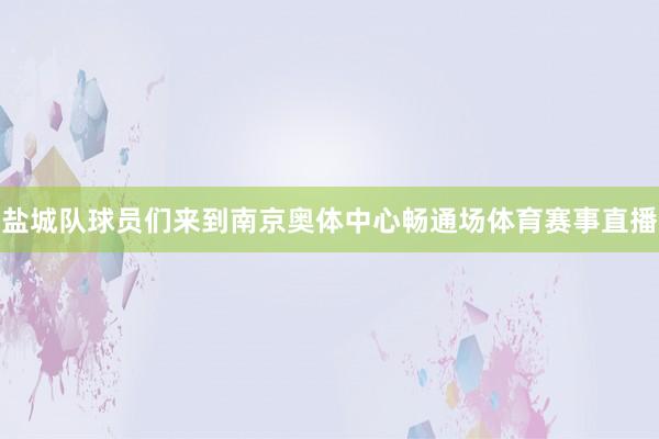 盐城队球员们来到南京奥体中心畅通场体育赛事直播