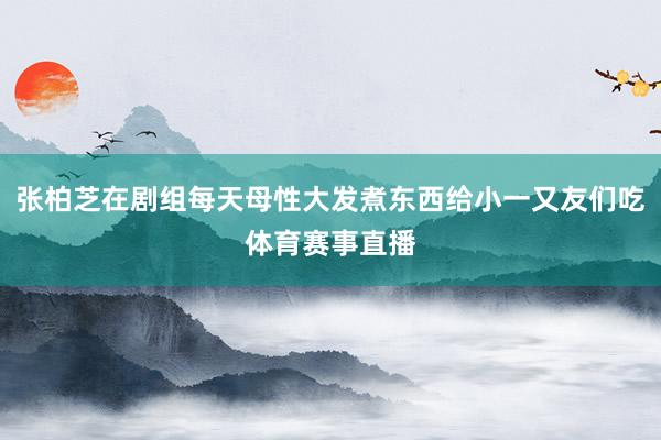 张柏芝在剧组每天母性大发煮东西给小一又友们吃体育赛事直播