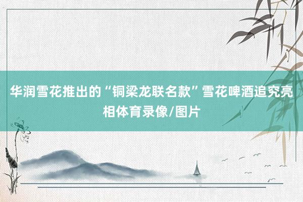 华润雪花推出的“铜梁龙联名款”雪花啤酒追究亮相体育录像/图片