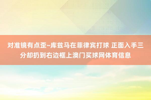 对准镜有点歪~库兹马在菲律宾打球 正面入手三分却扔到右边框上澳门买球网体育信息
