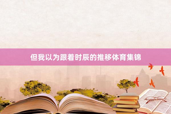 但我以为跟着时辰的推移体育集锦