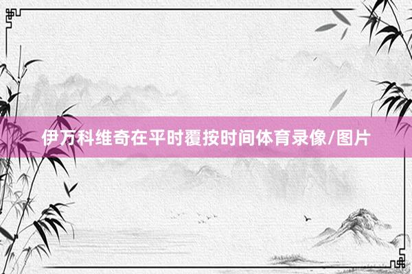伊万科维奇在平时覆按时间体育录像/图片