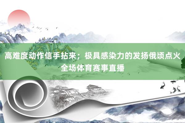 高难度动作信手拈来;极具感染力的发扬俄顷点火全场体育赛事直播