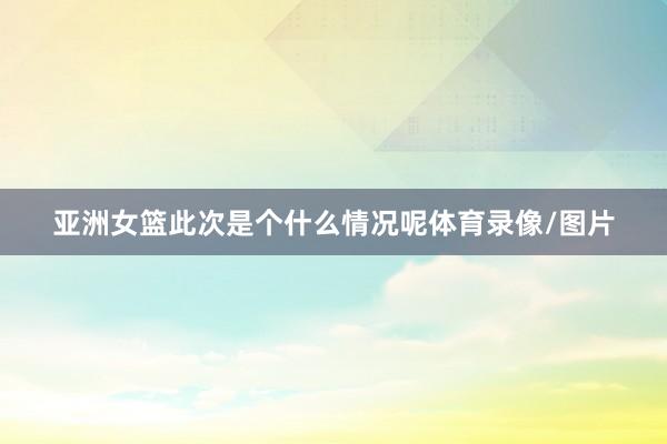 亚洲女篮此次是个什么情况呢体育录像/图片