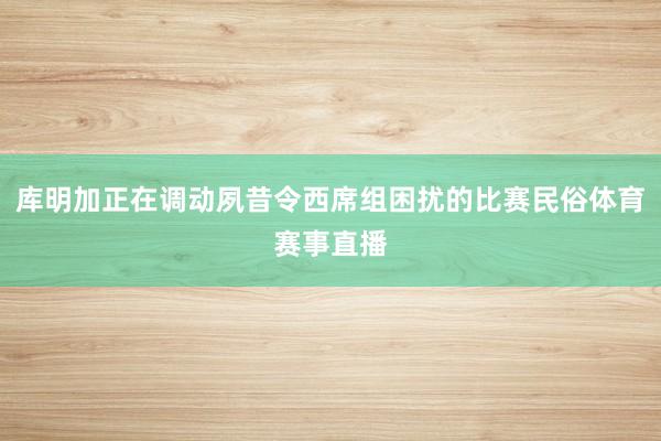 库明加正在调动夙昔令西席组困扰的比赛民俗体育赛事直播