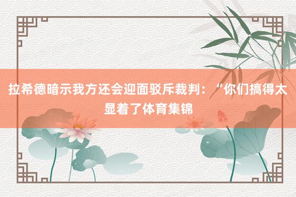 拉希德暗示我方还会迎面驳斥裁判：“你们搞得太显着了体育集锦
