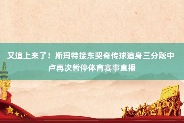 又追上来了！斯玛特接东契奇传球追身三分飚中 卢再次暂停体育赛事直播