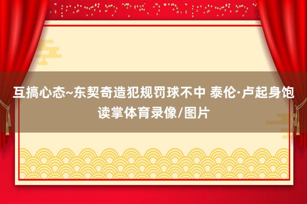互搞心态~东契奇造犯规罚球不中 泰伦·卢起身饱读掌体育录像/图片