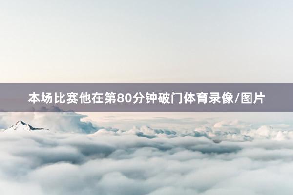 本场比赛他在第80分钟破门体育录像/图片