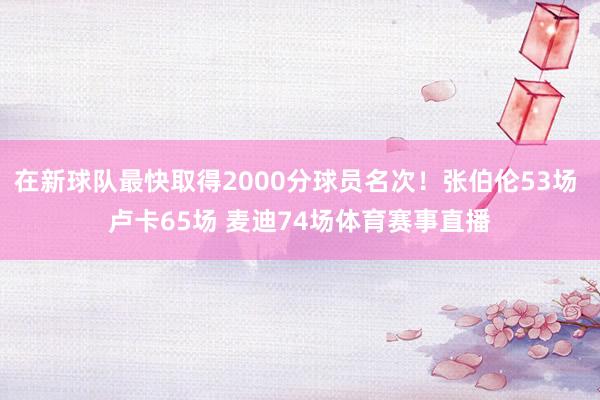 在新球队最快取得2000分球员名次！张伯伦53场 卢卡65场 麦迪74场体育赛事直播