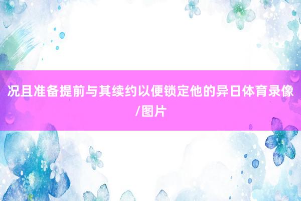 况且准备提前与其续约以便锁定他的异日体育录像/图片