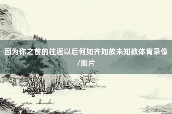 因为你之前的往返以后何如齐如故未知数体育录像/图片