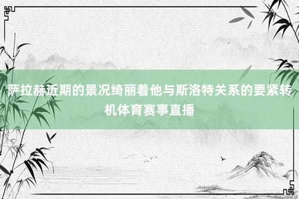 萨拉赫近期的景况绮丽着他与斯洛特关系的要紧转机体育赛事直播