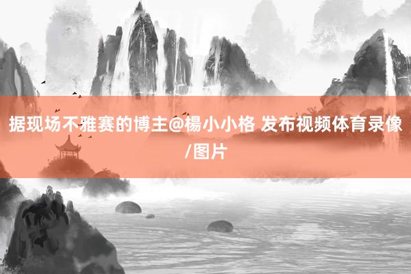 据现场不雅赛的博主@楊小小格 发布视频体育录像/图片