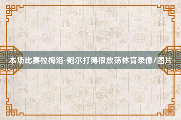 本场比赛拉梅洛·鲍尔打得很放荡体育录像/图片