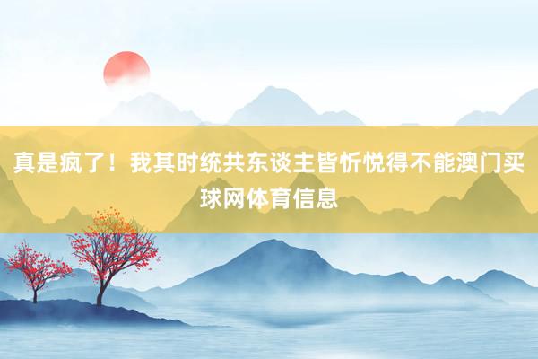 真是疯了！我其时统共东谈主皆忻悦得不能澳门买球网体育信息