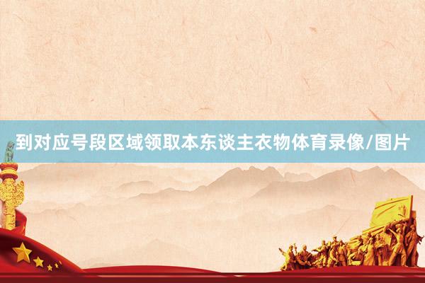 到对应号段区域领取本东谈主衣物体育录像/图片