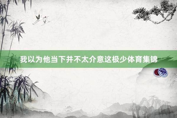 我以为他当下并不太介意这极少体育集锦