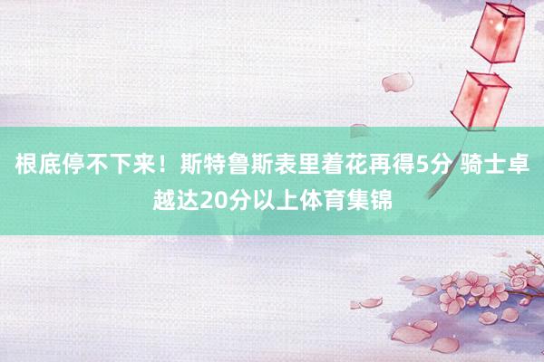 根底停不下来！斯特鲁斯表里着花再得5分 骑士卓越达20分以上体育集锦