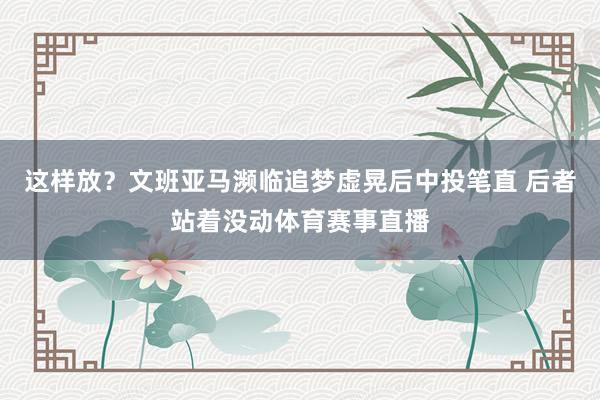 这样放？文班亚马濒临追梦虚晃后中投笔直 后者站着没动体育赛事直播